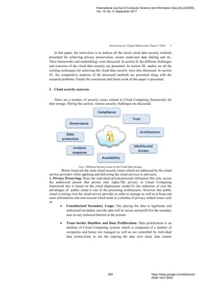 Instructions for Typing Manuscripts (Paper’s Title) 3
In this paper, the motivation is to analyse all the recent cloud data security methods
presented for achieving privacy preservation, secure multi-user data sharing and etc.
Their frameworks and methodology were discussed. In section II, the different challenges
and concerns of the cloud data security are presented. In section III, studies on all the
existing techniques for achieving the cloud data security were also discussed. In section
IV, the comparative analyses of the discussed methods are presented along with the
research problems. Finally the conclusion and future work of this paper is presented.
2. Cloud security concerns
There are a number of security issues related to Cloud Computing frameworks for
data storage. During this section, various security challenges are discussed.
Fig.1. Different Security Issues in the Cloud Data Storage
Below listed are the main cloud security issues which are addressed by the cloud
service providers while applying and delivering the cloud services to end users.
1. Privacy Preserving: Store the individual private/personal infrmation this only access
the authorized person that person only rights.The privacy in Cloud Computing
framework this is based on the cloud deployment model.To the reduction of cost the
advantages of public cloud is one of the promising architectures. However this public
cloud is relying over the cloud service provider in order to manage as well as to keep end
users information safe and secured which leads to a number of privacy related issues such
as:
• Unauthorized Secondary Usage: The placing the data to legitimate and
authorized secondary uses the data will be secure and profit.For the scondary
uses no any technical barriers at the present.
• Trans border Dataflow and Data Proliferation: Data proliferation is an
attribute of Cloud Computing systems which is composed of a number of
companies and hence not managed as well as not controlled by individual
data owners.Easy to use the copying the data over many data centers
International Journal of Computer Science and Information Security (IJCSIS),
Vol. 15, No. 9, September 2017
265 https://sites.google.com/site/ijcsis/
ISSN 1947-5500
 