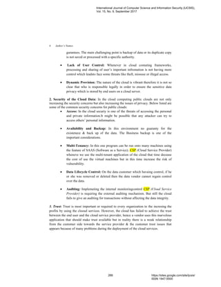 Author’s Names4
gurantees. The main challenging point is backup of data or its duplicate copy
is not saved or processed with a specific authority.
• Lack of User Control: Whenever in cloud comuting frameworks,
processing and sharing of user’s important infromation is not having more
control which leadsto face some threats like theft, missuse or illegal access.
• Dynamic Provision: The nature of the cloud is vibrant therefore it is not so
clear that who is responsible legally in order to ensure the sensitive data
privacy which is stored by end users on a cloud server.
2. Security of the Cloud Data: In the cloud computing public clouds are not only
increasing the security concerns but also increasing the issues of privacy. Below listed are
some of the common security concerns for public clouds:
• Access: In the cloud securiy is one of the threats of accessing the personal
and private information.It might be possible that any attacker can try to
access others’ personal information.
• Availability and Backup: In this environment no guaranty for the
existenece & back up of the data. The Business backup is one of the
important considerations.
• Multi-Tenancy: In this one program can be run onto many machines using
the feature of SAAS (Software as a Service). CSP (Cloud Service Provider)
wheneve we use the multi-tenant application of the cloud that time decease
the cost of use the virtual machines but in this time increase the risk of
vulnerability.
• Data Lifecycle Control: On the data customer which havaing control, if he
or she was removed or deleted then the data vendor cannot regain control
over the data.
• Auditing: Implemeting the internal monitoringcontrol CSP (Cloud Service
Provider) is requiring the external auditing mechanism. But still the cloud
fails to give an auditing for transactions without affecting the data integrity.
3. Trust: Trust is most important or required to every organization to the incresing the
profits by using the clooud services. However, the cloud has failed to achieve the trust
between the end user and the cloud service provider, hence a vendor uses this marvelous
application that should make trust available but in reality there is a weak relationship
from the customer side towards the service provider & the customer trust issues that
appears because of many problems during the deployment of the cloud services.
International Journal of Computer Science and Information Security (IJCSIS),
Vol. 15, No. 9, September 2017
266 https://sites.google.com/site/ijcsis/
ISSN 1947-5500
 