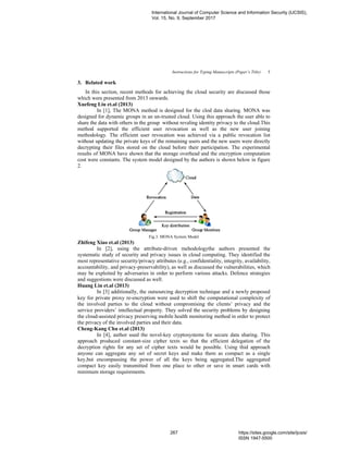 Instructions for Typing Manuscripts (Paper’s Title) 5
3. Related work
In this section, recent methods for achieving the cloud security are discussed those
which were presented from 2013 onwards.
Xuefeng Liu et.al (2013)
In [1], The MONA method is designed for the clod data sharing. MONA was
designed for dynamic groups in an un-trusted cloud. Using this approach the user able to
share the data with others in the group without revaling identity privacy to the cloud.This
method supported the efficient user revocation as well as the new user joining
methodology. The efficient user revocation was achieved via a public revocation list
without updating the private keys of the remaining users and the new users were directly
decrypting their files stored on the cloud before their participation. The experimental
results of MONA have shown that the storage overhead and the encryption computation
cost were constants. The system model designed by the authors is shown below in figure
2.
Fig.3. MONA System Model
Zhifeng Xiao et.al (2013)
In [2], using the attribute-driven mehodologythe authors presented the
systematic study of security and privacy issues in cloud computing. They identified the
most representative security/privacy attributes (e.g., confidentiality, integrity, availability,
accountability, and privacy-preservability), as well as discussed the vulnerabilities, which
may be exploited by adversaries in order to perform various attacks. Defence strategies
and suggestions were discussed as well.
Huang Lin et.al (2013)
In [3] additionally, the outsourcing decryption technique and a newly proposed
key for private proxy re-encryption were used to shift the computational complexity of
the involved parties to the cloud without compromising the clients’ privacy and the
service providers’ intellectual property. They solved the security problems by designing
the cloud-assisted privacy preserving mobile health monitoring method in order to protect
the privacy of the involved parties and their data.
Cheng-Kang Chu et.al (2013)
In [4], author used the novel-key cryptosystems for secure data sharing. This
approach produced constant-size cipher texts so that the efficient delegation of the
decryption rights for any set of cipher texts would be possible. Using thid approach
anyone can aggregate any set of secret keys and make them as compact as a single
key,but encompassing the power of all the keys being aggregated.The aggregated
compact key easily transmitted from one place to other or save in smart cards with
minimum storage requirements.
International Journal of Computer Science and Information Security (IJCSIS),
Vol. 15, No. 9, September 2017
267 https://sites.google.com/site/ijcsis/
ISSN 1947-5500
 