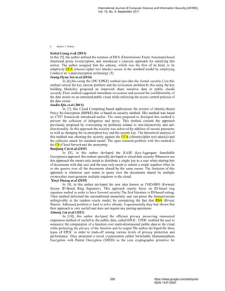 Author’s Names6
Kaitai Liang et.al (2014)
In this [5], the author defined the notation of DFA (Deterministic Finite Automata)-based
functional proxy re-encryption, and introduced a concrete approach for satisfying this
notion. The author assigned that the scheme, which was the first of its kind, to be
adaptively CCA (chosen-cipher text attacks) secure in the standard model by employing
Lewko et al.’s dual encryption technology [5].
Seung-Hyun Seo et.al (2014)
In [6],this using the (MC-LPKE) method provides the formal security.Usin this
method solved the key escrow problem and the revocation problem.In this using the key
building block,hey proposed an improved share sensitive data in public clouds
securely.Their method supported immediate revocation and assured the confidentiality of
the data stored on an untrusted public cloud while enforcing the access control policies of
the data owner.
JunJie Qiu et.al (2015)
In [7], this Cloud Computing based applications the several of Identity-Based
Proxy Re-Encryption (IBPRE) this is based on security method. This method was based
on CT07 framework introduced earlier. The main purposed to devloped this method is
prevent the collusion of delegation and proxy. This method extends the approach
previously proposed by overcoming its problems related to non-interactivity and uni-
directionality. In this approach the security was achieved by addition of secrete parameter
as well as changing the re-encryption key and the secrete key. The theoretical analysis of
this method was showing the security against the CCA (chosen-cipher text attacks) and
the collusion attack for standard model. The open research problem with this method is
the CS (Cloud Server) and the anonymity.
Baojiang Cui et.al (2015)
In [8], in this author devloped the KASE (key-Aggregate Searchable
Encryption) approach this mehod specially devloped to cloud data security.Whenever use
this approach the owner only needs to distribute a single key to a user when sharing lots
of documents with that user and the user only needs to submit a single trapdoor when he
or she queries over all the documents shared by the same owner. The limitaion of this
apporach is whenever user wants to query over the documents shared by multiple
owners,they must generate multiple trapdoors to the cloud.
Xinyi Huang et.al (2015)
In [9], in this author devloped the new idea known as FSID-BRS (Forward
Secure ID-Based Ring Signature). This approach mainly focus on ID-based ring
signature mehod in order to have forword security.The first literature is ID-based setting.
Their method delivered the unconditional anonymity and can prove the forward-secure
unforgivable in the random oracle model, by considering the fact that RSA (Rivest,
Shamir, Adleman) problem is hard to solve already. Experimentally they had shown that
their approach is very usefull and does not require any pairing operations.
Ximeng Liu et.al (2015)
In [10], this author devloped the efficient privacy preserving outsourced
cmputaion method of usefull to the public data, called EPOC. EPOC enabled the user to
outsource the computation of a function over multi-dimensional public data to the cloud
while protecting the privacy of the function and its output.The author devloped the three
types of EPOC in order to trade-off among various levels of privacy protection and
performance. They presented a novel cryptosystem called Switchable Homomorphism
Encryption with Partial Decryption (SHED) as the core cryptographic primitive for
International Journal of Computer Science and Information Security (IJCSIS),
Vol. 15, No. 9, September 2017
268 https://sites.google.com/site/ijcsis/
ISSN 1947-5500
 