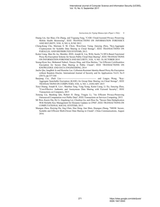 Instructions for Typing Manuscripts (Paper’s Title) 9
Huang Lin, Jun Shao, Chi Zhang, and Yuguang Fang, "CAM: Cloud-Assisted Privacy Preserving
Mobile Health Monitoring", IEEE TRANSACTIONS ON INFORMATION FORENSICS
AND SECURITY, VOL. 8, NO. 6, JUNE 2013
Cheng-Kang Chu, Sherman S. M. Chow, Wen-Guey Tzeng, Jianying Zhou, "Key-Aggregate
Cryptosystem for Scalable Data Sharing in Cloud Storage", IEEE TRANSACTIONS ON
PARALLEL AND DISTRIBUTED SYSTEMS, 2013.
Kaitai Liang, Man Ho Au, Member, IEEE, Joseph K. Liu, Willy Susilo,"A DFA-Based Functional
Proxy Re-Encryption Scheme for Secure Public Cloud Data Sharing", IEEE TRANSACTIONS
ON INFORMATION FORENSICS AND SECURITY, VOL. 9, NO. 10, OCTOBER 2014
Seung-Hyun Seo, Mohamed Nabeel, Xiaoyu Ding, and Elisa Bertino, "An Efficient Certificateless
Encryption for Secure Data Sharing in Public Clouds", IEEE TRANSACTIONS ON
KNOWLEDGE AND DATA ENGINEERING, 2014
JunJie Qiu, JungBok Jo and HoonJae Lee. Collusion-Resistant Identity-Based Proxy Re-Encryption
without Random Oracles. International Journal of Security and Its Applications Vol.9, No.9
(2015), pp.337-344
Baojiang Cui, Zheli Liu and Lingyu Wang, "Key-
Aggregate Searchable Encryption (KASE) for Group Data Sharing via Cloud Storage", IEEE
TRANSACTIONS ON COMPUTERS, VOL. 6, NO. 1, JANUARY 2015
Xinyi Huang, Joseph K. Liu+, Shaohua Tang, Yang Xiang, Kaitai Liang, Li Xu, Jianying Zhou,
"Cost-Effective Authentic and Anonymous Data Sharing with Forward Security", IEEE
Transactions on Computers, 2015
Ximeng Liu, Baodong Qin, Robert H. Deng, Yingjiu Li, "An Efficient Privacy-Preserving
Outsourced Computation over Public Data", IEEE Transactions on Services Computing, 2015.
Mi Wen, Kaoru Ota, He Li, Jingsheng Lei, Chunhua Gu, and Zhou Su, "Secure Data Deduplication
With Reliable Key Management for Dynamic Updates in CPSS", IEEE TRANSACTIONS ON
COMPUTATIONAL SOCIAL SYSTEMS, 2015.
Shungan Zhou, Ruiying Du, Jing Chen, Hua Deng, Jian Shen, Huanguo Zhang, "SSEM: Secure,
Scalable and Efficient Multi-Owner Data Sharing in Clouds", China Communications, August
2016.
International Journal of Computer Science and Information Security (IJCSIS),
Vol. 15, No. 9, September 2017
271 https://sites.google.com/site/ijcsis/
ISSN 1947-5500
 