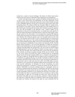 resulted into a number of security challenges. The absence of effective data security
methods is the main concern in traditional Cloud Computing services and platforms.
In order to provide the data security, a number of techniques introduced since the last
15 years or more. Data security and confidentiality are the main requirements in such
Cloud Computing systems with big data frameworks. Some of these methods are based
on the cryptography approach with the goal of achieving the data security under Cloud
Computing systems. The method of Public Key Encryption (PKE) for example allows
data encryption at the sender’s side by using the public key of the intended receiver of
data with the goal of providing the data security and it should be accessed by legitimate
users only. But the limitation of this approach is that, it failed to address all the
requirements of end users for cloud data security. In a hospital day to day operation in
which the medical information of individual patients is stored into cloud storage systems,
the data stored over the cloud system is in an encrypted form using the PKE approach
with the goal of preventing the invalid access to the patient’s sensitive data by any invalid
user. Therefore, after storing the patient’s data in an encrypted format over the cloud
server, only legitimate users are able to access or having privileges for accessing such
data stored on the cloud server. The recently introduced methods along with the PKE
such as Identity Based Encryption (IBE) as well as the Attribute Based Encryption (ABE)
are all achieving the confidentiality of such medical data efficiently [4] [5]. The IBE
(Identity Based Encryption) is one of the best approaches for Public Key Encryption
which is presented basically for the sake of simplifying the process of key management in
certificate based PKI (Public Key Infrastructure). This can be done by using the human
intelligible parameters such as email address, IP address and unique name etc. as public
keys. After that, the sender who’s using the IBE doesn’t need to look into the public key
& the certificate, just directly encrypting a message with the receiver’s identity. As like
as, the receiver achieves the private key which is allocated with the corresponding
identity from the Private Key Generator (PKG) and it is available for the decryption of
such types of cipher text. Though IBE allows an arbitrary string as the public key which
is considered as an appealing advantage over the PKI, it demands an efficient revocation
mechanism, specifically if there are private keys of many users that got compromised, we
must provide a mean to revoke such users from system. In the PKI setting, revocation
mechanism is to be corrected by the appending validity periods of certificates or by using
some involved combinations of techniques [2] [3] [4]. Nevertheless, the given
cumbersome management of certificates is precisely the burden that the IBE strives to
alleviate. Additionally, the previous techniques based on cryptography which was
proposed for guaranteed personal information confidentiality and multi-user data sharing
are vulnerable to the security threats like data loss and leakage. This is because of the
existing cryptography techniques are not considering the anonymity of the sender or the
receiver cipher texts. Hence it is possible that the novice or invalid user is able to obtain
the information of cipher text. For example, the cloud server which may know the
information of the public key used in the encryption, and hence it might be possible for
the cloud server to obtain the cipher text information with the name of patient related to
that cipher text. Similarly, the recipient of the cipher text may be identified from the
International Journal of Computer Science and Information Security (IJCSIS),
Vol. 15, No. 9, September 2017
264 https://sites.google.com/site/ijcsis/
ISSN 1947-5500
 