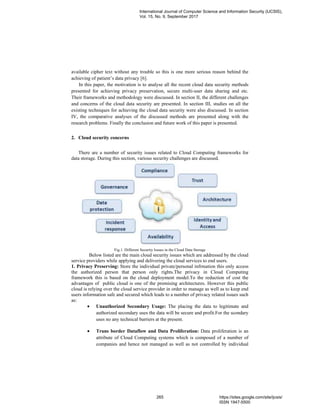 available cipher text without any trouble so this is one more serious reason behind the
achieving of patient’s data privacy [6].
In this paper, the motivation is to analyse all the recent cloud data security methods
presented for achieving privacy preservation, secure multi-user data sharing and etc.
Their frameworks and methodology were discussed. In section II, the different challenges
and concerns of the cloud data security are presented. In section III, studies on all the
existing techniques for achieving the cloud data security were also discussed. In section
IV, the comparative analyses of the discussed methods are presented along with the
research problems. Finally the conclusion and future work of this paper is presented.
2. Cloud security concerns
There are a number of security issues related to Cloud Computing frameworks for
data storage. During this section, various security challenges are discussed.
Fig.1. Different Security Issues in the Cloud Data Storage
Below listed are the main cloud security issues which are addressed by the cloud
service providers while applying and delivering the cloud services to end users.
1. Privacy Preserving: Store the individual private/personal infrmation this only access
the authorized person that person only rights.The privacy in Cloud Computing
framework this is based on the cloud deployment model.To the reduction of cost the
advantages of public cloud is one of the promising architectures. However this public
cloud is relying over the cloud service provider in order to manage as well as to keep end
users information safe and secured which leads to a number of privacy related issues such
as:
• Unauthorized Secondary Usage: The placing the data to legitimate and
authorized secondary uses the data will be secure and profit.For the scondary
uses no any technical barriers at the present.
• Trans border Dataflow and Data Proliferation: Data proliferation is an
attribute of Cloud Computing systems which is composed of a number of
companies and hence not managed as well as not controlled by individual
International Journal of Computer Science and Information Security (IJCSIS),
Vol. 15, No. 9, September 2017
265 https://sites.google.com/site/ijcsis/
ISSN 1947-5500
 