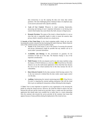 data owners.Easy to use the copying the data over many data centers
gurantees. The main challenging point is backup of data or its duplicate copy
is not saved or processed with a specific authority.
• Lack of User Control: Whenever in cloud comuting frameworks,
processing and sharing of user’s important infromation is not having more
control which leadsto face some threats like theft, missuse or illegal access.
• Dynamic Provision: The nature of the cloud is vibrant therefore it is not so
clear that who is responsible legally in order to ensure the sensitive data
privacy which is stored by end users on a cloud server.
2. Security of the Cloud Data: In the cloud computing public clouds are not only
increasing the security concerns but also increasing the issues of privacy. Below listed are
some of the common security concerns for public clouds:
• Access: In the cloud securiy is one of the threats of accessing the personal
and private information.It might be possible that any attacker can try to
access others’ personal information.
• Availability and Backup: In this environment no guaranty for the
existenece & back up of the data. The Business backup is one of the
important considerations.
• Multi-Tenancy: In this one program can be run onto many machines using
the feature of SAAS (Software as a Service). CSP (Cloud Service Provider)
wheneve we use the multi-tenant application of the cloud that time decease
the cost of use the virtual machines but in this time increase the risk of
vulnerability.
• Data Lifecycle Control: On the data customer which havaing control, if he
or she was removed or deleted then the data vendor cannot regain control
over the data.
• Auditing: Implemeting the internal monitoringcontrol CSP (Cloud Service
Provider) is requiring the external auditing mechanism. But still the cloud
fails to give an auditing for transactions without affecting the data integrity.
3. Trust: Trust is most important or required to every organization to the incresing the
profits by using the clooud services. However, the cloud has failed to achieve the trust
between the end user and the cloud service provider, hence a vendor uses this marvelous
application that should make trust available but in reality there is a weak relationship
from the customer side towards the service provider & the customer trust issues that
appears because of many problems during the deployment of the cloud services.
International Journal of Computer Science and Information Security (IJCSIS),
Vol. 15, No. 9, September 2017
266 https://sites.google.com/site/ijcsis/
ISSN 1947-5500
 