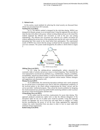 3. Related work
In this section, recent methods for achieving the cloud security are discussed those
which were presented from 2013 onwards.
Xuefeng Liu et.al (2013)
In [1], The MONA method is designed for the clod data sharing. MONA was
designed for dynamic groups in an un-trusted cloud. Using this approach the user able to
share the data with others in the group without revaling identity privacy to the cloud.This
method supported the efficient user revocation as well as the new user joining
methodology. The efficient user revocation was achieved via a public revocation list
without updating the private keys of the remaining users and the new users were directly
decrypting their files stored on the cloud before their participation. The experimental
results of MONA have shown that the storage overhead and the encryption computation
cost were constants. The system model designed by the authors is shown below in figure
2.
Fig.3. MONA System Model
Zhifeng Xiao et.al (2013)
In [2], using the attribute-driven mehodologythe authors presented the
systematic study of security and privacy issues in cloud computing. They identified the
most representative security/privacy attributes (e.g., confidentiality, integrity, availability,
accountability, and privacy-preservability), as well as discussed the vulnerabilities, which
may be exploited by adversaries in order to perform various attacks. Defence strategies
and suggestions were discussed as well.
Huang Lin et.al (2013)
In [3] additionally, the outsourcing decryption technique and a newly proposed
key for private proxy re-encryption were used to shift the computational complexity of
the involved parties to the cloud without compromising the clients’ privacy and the
service providers’ intellectual property. They solved the security problems by designing
the cloud-assisted privacy preserving mobile health monitoring method in order to protect
the privacy of the involved parties and their data.
Cheng-Kang Chu et.al (2013)
In [4], author used the novel-key cryptosystems for secure data sharing. This
approach produced constant-size cipher texts so that the efficient delegation of the
decryption rights for any set of cipher texts would be possible. Using thid approach
anyone can aggregate any set of secret keys and make them as compact as a single
key,but encompassing the power of all the keys being aggregated.The aggregated
compact key easily transmitted from one place to other or save in smart cards with
minimum storage requirements.
Kaitai Liang et.al (2014)
International Journal of Computer Science and Information Security (IJCSIS),
Vol. 15, No. 9, September 2017
267 https://sites.google.com/site/ijcsis/
ISSN 1947-5500
 