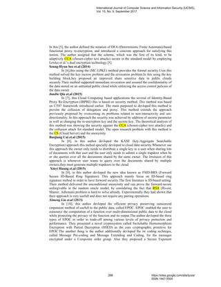 In this [5], the author defined the notation of DFA (Deterministic Finite Automata)-based
functional proxy re-encryption, and introduced a concrete approach for satisfying this
notion. The author assigned that the scheme, which was the first of its kind, to be
adaptively CCA (chosen-cipher text attacks) secure in the standard model by employing
Lewko et al.’s dual encryption technology [5].
Seung-Hyun Seo et.al (2014)
In [6],this using the (MC-LPKE) method provides the formal security.Usin this
method solved the key escrow problem and the revocation problem.In this using the key
building block,hey proposed an improved share sensitive data in public clouds
securely.Their method supported immediate revocation and assured the confidentiality of
the data stored on an untrusted public cloud while enforcing the access control policies of
the data owner.
JunJie Qiu et.al (2015)
In [7], this Cloud Computing based applications the several of Identity-Based
Proxy Re-Encryption (IBPRE) this is based on security method. This method was based
on CT07 framework introduced earlier. The main purposed to devloped this method is
prevent the collusion of delegation and proxy. This method extends the approach
previously proposed by overcoming its problems related to non-interactivity and uni-
directionality. In this approach the security was achieved by addition of secrete parameter
as well as changing the re-encryption key and the secrete key. The theoretical analysis of
this method was showing the security against the CCA (chosen-cipher text attacks) and
the collusion attack for standard model. The open research problem with this method is
the CS (Cloud Server) and the anonymity.
Baojiang Cui et.al (2015)
In [8], in this author devloped the KASE (key-Aggregate Searchable
Encryption) approach this mehod specially devloped to cloud data security.Whenever use
this approach the owner only needs to distribute a single key to a user when sharing lots
of documents with that user and the user only needs to submit a single trapdoor when he
or she queries over all the documents shared by the same owner. The limitaion of this
apporach is whenever user wants to query over the documents shared by multiple
owners,they must generate multiple trapdoors to the cloud.
Xinyi Huang et.al (2015)
In [9], in this author devloped the new idea known as FSID-BRS (Forward
Secure ID-Based Ring Signature). This approach mainly focus on ID-based ring
signature mehod in order to have forword security.The first literature is ID-based setting.
Their method delivered the unconditional anonymity and can prove the forward-secure
unforgivable in the random oracle model, by considering the fact that RSA (Rivest,
Shamir, Adleman) problem is hard to solve already. Experimentally they had shown that
their approach is very usefull and does not require any pairing operations.
Ximeng Liu et.al (2015)
In [10], this author devloped the efficient privacy preserving outsourced
cmputaion method of usefull to the public data, called EPOC. EPOC enabled the user to
outsource the computation of a function over multi-dimensional public data to the cloud
while protecting the privacy of the function and its output.The author devloped the three
types of EPOC in order to trade-off among various levels of privacy protection and
performance. They presented a novel cryptosystem called Switchable Homomorphism
Encryption with Partial Decryption (SHED) as the core cryptographic primitive for
EPOC.The another thing is the author additionally devloped the tw coding techniqes,
called Message Pre-coding and Message Extending and Coding, for the messages
encrypted under a Composite order group. Also they proposed a Secure Exponent
International Journal of Computer Science and Information Security (IJCSIS),
Vol. 15, No. 9, September 2017
268 https://sites.google.com/site/ijcsis/
ISSN 1947-5500
 