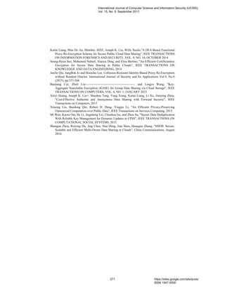 Kaitai Liang, Man Ho Au, Member, IEEE, Joseph K. Liu, Willy Susilo,"A DFA-Based Functional
Proxy Re-Encryption Scheme for Secure Public Cloud Data Sharing", IEEE TRANSACTIONS
ON INFORMATION FORENSICS AND SECURITY, VOL. 9, NO. 10, OCTOBER 2014
Seung-Hyun Seo, Mohamed Nabeel, Xiaoyu Ding, and Elisa Bertino, "An Efficient Certificateless
Encryption for Secure Data Sharing in Public Clouds", IEEE TRANSACTIONS ON
KNOWLEDGE AND DATA ENGINEERING, 2014
JunJie Qiu, JungBok Jo and HoonJae Lee. Collusion-Resistant Identity-Based Proxy Re-Encryption
without Random Oracles. International Journal of Security and Its Applications Vol.9, No.9
(2015), pp.337-344
Baojiang Cui, Zheli Liu and Lingyu Wang, "Key-
Aggregate Searchable Encryption (KASE) for Group Data Sharing via Cloud Storage", IEEE
TRANSACTIONS ON COMPUTERS, VOL. 6, NO. 1, JANUARY 2015
Xinyi Huang, Joseph K. Liu+, Shaohua Tang, Yang Xiang, Kaitai Liang, Li Xu, Jianying Zhou,
"Cost-Effective Authentic and Anonymous Data Sharing with Forward Security", IEEE
Transactions on Computers, 2015
Ximeng Liu, Baodong Qin, Robert H. Deng, Yingjiu Li, "An Efficient Privacy-Preserving
Outsourced Computation over Public Data", IEEE Transactions on Services Computing, 2015.
Mi Wen, Kaoru Ota, He Li, Jingsheng Lei, Chunhua Gu, and Zhou Su, "Secure Data Deduplication
With Reliable Key Management for Dynamic Updates in CPSS", IEEE TRANSACTIONS ON
COMPUTATIONAL SOCIAL SYSTEMS, 2015.
Shungan Zhou, Ruiying Du, Jing Chen, Hua Deng, Jian Shen, Huanguo Zhang, "SSEM: Secure,
Scalable and Efficient Multi-Owner Data Sharing in Clouds", China Communications, August
2016.
International Journal of Computer Science and Information Security (IJCSIS),
Vol. 15, No. 9, September 2017
271 https://sites.google.com/site/ijcsis/
ISSN 1947-5500
 