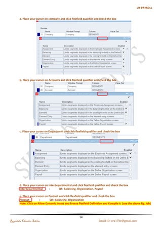 Creation of Key Flexfields 
The Key Flexfield Structures must be defined before defining the Business Group in Oracle HRMS. For 
each Key Flexfield, the following must be defined: 
 Structure Name 
 Flexfield segment names, order, validation options and qualifiers 
 Flexfield value sets. 
(a). Jobs Flexfield 
Jobs are meant to describe the duties someone performs, e.g. Engineer, Accountant, and Manager. 
Step 1: Creating Job Flexfield 
Navigation: Application-->Flexfield-->Key-->Segments-->Query the Job Flexfield-->Enter the Structures Details 
Name: SKY_JOB_NAME 
Regintala Chandra Sekhar Page 14 ora17hr@gmail.com 
 