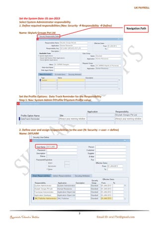 Introduction 
A Business Group (BG) holds information about the components of work structures such as jobs, grades 
and positions. At the BG level we set up the legislative rules, terms of employment, remuneration policies and 
employee work patterns. Oracle HRMS provides the flexibility to define enterprise the following four basic 
configurations models, 
1. A single operating company in one country. 
2. A single operating company in multiple countries. 
3. Multiple operating companies in one country. 
4. Multiple operating companies in multiple countries 
The major reason for creating many business groups is that you enterprise is present in many countries. The 
other reasons for creation of more than one BG are:- 
1. During acquisitions or mergers there is a need to manage separate structures and processed during a 
transition phase. 
2. To keep a copy of your live system with example records for training or testing purposes 
3. You are a holding company with a number of subsidiary companies and each subsidiary has its own 
structures, employees, and compensation and benefit policies. 
Process of setup of Business Group 
1. Select System Administrator responsibility 
2. Define required responsibilities (N: security -> responsibility -> define) 
3. Define user and assign responsibilities to the user (N: Security -> user -> define) 
4. Select GL Responsibility 
5. Define accounting flex field (N: setup -> financial -> flex field -> key -> segments) 
6. Give values for your segments (Setup -> financial -> flex field -> key -> values) 
7. Define Currency (N: setup -> Currencies -> define) 
8. Define Calendar (N: Setup -> financial -> calendar -> Type/Accounting) 
9. Create Ledger (N: Setup -> financial -> book -> define) 
10. Select HRMS responsibility 
11. Define a location (N: Work Structure->Location) 
12. Define a Business Group (N: Works Structure->organization->description) 
13. Set the following Profile Options to all your responsibilities 
14. Select Inventory responsibility 
15. Create legal entity (N: Setup -> organizations -> organizations) 
16. Create Operating unit (N: Setup -> organizations -> organizations) 
17. Set Profile option MO: Operating unit for all responsibilities 
18. Create Work day calendar 
19. Create Inventory Organization (N: Setup -> organizations -> organizations) 
20. Select Sys Admin responsibility and run replicate seed data program. 
Regintala Chandra Sekhar Page 3 ora17hr@gmail.com 
 