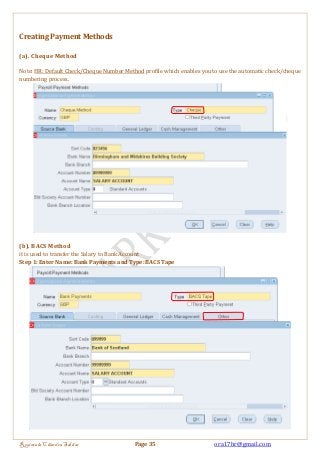 Creating Payment Methods 
(a). Cheque Method 
Note: HR: Default Check/Cheque Number Method profile which enables you to use the automatic check/cheque 
numbering process. 
(b). BACS Method 
it is used to transfer the Salary to Bank Account 
Step 1: Enter Name: Bank Payments and Type: BACS Tape 
Regintala Chandra Sekhar Page 35 ora17hr@gmail.com 
 