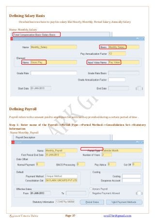 Defining Salary Basis 
On what basis we have to pay his salary like Hourly, Monthly, Period Salary, Annually Salary 
Name: Monthly_Salary 
Defining Payroll 
Payroll refers to the amount paid to employees for services they provided during a certain period of time . 
Step 1: Enter name of the Payroll-->Period Type-->Period Method-->Consolidation Set-->Statutory 
Information 
Name: Monthly_Payroll 
Regintala Chandra Sekhar Page 37 ora17hr@gmail.com 
 