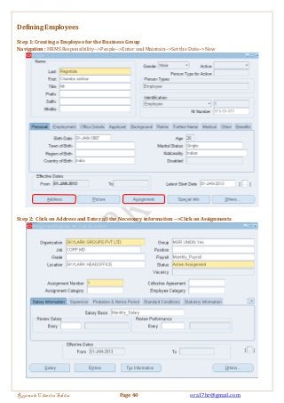 Defining Employees 
Step 1: Creating a Employee for the Business Group 
Navigation : HRMS Responsibility-->People-->Enter and Maintain-->Set the Date-->New 
Step 2: Click on Address and Enter all the Necessary information -->Click on Assignments 
Regintala Chandra Sekhar Page 40 ora17hr@gmail.com 
 