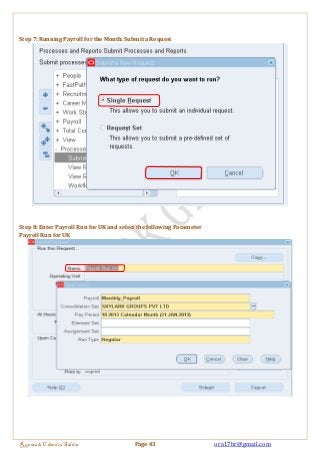 Step 7: Running Payroll for the Month: Submit a Request 
Step 8: Enter Payroll Run for UK and select the following Parameter 
Payroll Run for UK 
Regintala Chandra Sekhar Page 43 ora17hr@gmail.com 
 
