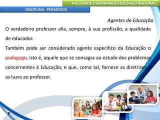 FACULDADE E SEMINÁRIOS TEOLÓGICO NACIONAL
DISCIPLINA: PEDAGOGIA
8
Agentes da Educação
O verdadeiro professor alia, sempre, à sua profissão, a qualidade
de educador.
Também pode ser considerado agente específico da Educação o
pedagogo, isto é, aquele que se consagra ao estudo dos problemas
concernentes à Educação, e que, como tal, fornece as diretrizes e
as luzes ao professor.
 