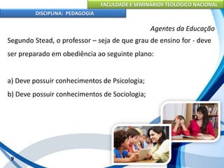 FACULDADE E SEMINÁRIOS TEOLÓGICO NACIONAL
DISCIPLINA: PEDAGOGIA
9
Agentes da Educação
Segundo Stead, o professor – seja de que grau de ensino for - deve
ser preparado em obediência ao seguinte plano:
a) Deve possuir conhecimentos de Psicologia;
b) Deve possuir conhecimentos de Sociologia;
 