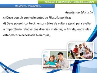 FACULDADE E SEMINÁRIOS TEOLÓGICO NACIONAL
DISCIPLINA: PEDAGOGIA
10
Agentes da Educação
c) Deve possuir conhecimentos de Filosofia política;
d) Deve possuir conhecimentos sérios de cultura geral, para avaliar
a importância relativa das diversas matérias, a fim de, entre elas,
estabelecer a necessária hierarquia;
 
