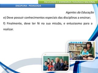 FACULDADE E SEMINÁRIOS TEOLÓGICO NACIONAL
DISCIPLINA: PEDAGOGIA
11
Agentes da Educação
e) Deve possuir conhecimentos especiais das disciplinas a ensinar;
f) Finalmente, deve ter fé na sua missão, e entusiasmo para a
realizar.
 