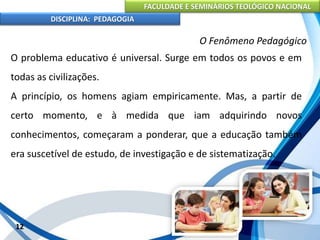 FACULDADE E SEMINÁRIOS TEOLÓGICO NACIONAL
DISCIPLINA: PEDAGOGIA
12
O Fenômeno Pedagógico
O problema educativo é universal. Surge em todos os povos e em
todas as civilizações.
A princípio, os homens agiam empiricamente. Mas, a partir de
certo momento, e à medida que iam adquirindo novos
conhecimentos, começaram a ponderar, que a educação também
era suscetível de estudo, de investigação e de sistematização.
 