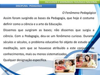 FACULDADE E SEMINÁRIOS TEOLÓGICO NACIONAL
DISCIPLINA: PEDAGOGIA
13
O Fenômeno Pedagógico
Assim foram surgindo as bases da Pedagogia, que hoje é costume
definir como a ciência e a arte da Educação.
Dissemos que surgiram as bases; não dissemos que surgiu a
ciência. Com a Pedagogia, deu-se um fenômeno curioso. Durante
séculos e séculos, o problema educativo foi objeto de estudo e de
meditação, sem que se houvesse atribuído a este conjunto de
conhecimentos, mais ou menos sistematizados,
Qualquer designação específica.
 