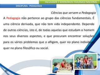 FACULDADE E SEMINÁRIOS TEOLÓGICO NACIONAL
DISCIPLINA: PEDAGOGIA
15
Ciências que servem a Pedagogia
A Pedagogia não pertence ao grupo das ciências fundamentais. É
uma ciência derivada, que não tem vida independente. Depende
de outras ciências, isto é, de todas aquelas que estudam o homem
nos seus diversos aspectos, e que procuram encontrar soluções
para os vários problemas que o afligem, quer no plano individual,
quer no plano filosófico ou social.
 