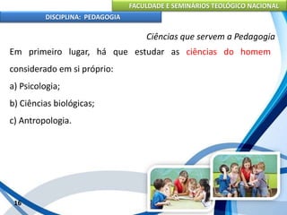 FACULDADE E SEMINÁRIOS TEOLÓGICO NACIONAL
DISCIPLINA: PEDAGOGIA
16
Ciências que servem a Pedagogia
Em primeiro lugar, há que estudar as ciências do homem
considerado em si próprio:
a) Psicologia;
b) Ciências biológicas;
c) Antropologia.
 