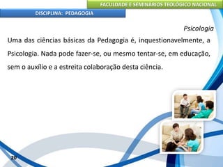 FACULDADE E SEMINÁRIOS TEOLÓGICO NACIONAL
DISCIPLINA: PEDAGOGIA
20
Psicologia
Uma das ciências básicas da Pedagogia é, inquestionavelmente, a
Psicologia. Nada pode fazer-se, ou mesmo tentar-se, em educação,
sem o auxílio e a estreita colaboração desta ciência.
 