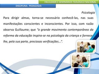 FACULDADE E SEMINÁRIOS TEOLÓGICO NACIONAL
DISCIPLINA: PEDAGOGIA
21
Psicologia
Para dirigir almas, torna-se necessário conhecê-las, nas suas
manifestações conscientes e inconscientes. Por isso, com razão
observa Guillaume; que “o grande movimento contemporâneo da
reforma da educação inspira-se na psicologia da criança e fornece-
lhe, pela sua parte, preciosas verificações...”.
 