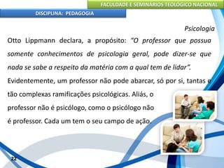 FACULDADE E SEMINÁRIOS TEOLÓGICO NACIONAL
DISCIPLINA: PEDAGOGIA
22
Psicologia
Otto Lippmann declara, a propósito: “O professor que possua
somente conhecimentos de psicologia geral, pode dizer-se que
nada se sabe a respeito da matéria com a qual tem de lidar”.
Evidentemente, um professor não pode abarcar, só por si, tantas e
tão complexas ramificações psicológicas. Aliás, o
professor não é psicólogo, como o psicólogo não
é professor. Cada um tem o seu campo de ação.
 