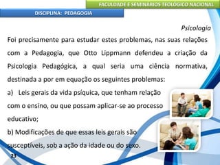 FACULDADE E SEMINÁRIOS TEOLÓGICO NACIONAL
DISCIPLINA: PEDAGOGIA
23
Psicologia
Foi precisamente para estudar estes problemas, nas suas relações
com a Pedagogia, que Otto Lippmann defendeu a criação da
Psicologia Pedagógica, a qual seria uma ciência normativa,
destinada a por em equação os seguintes problemas:
a) Leis gerais da vida psíquica, que tenham relação
com o ensino, ou que possam aplicar-se ao processo
educativo;
b) Modificações de que essas leis gerais são
susceptíveis, sob a ação da idade ou do sexo.
 
