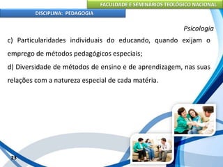 FACULDADE E SEMINÁRIOS TEOLÓGICO NACIONAL
DISCIPLINA: PEDAGOGIA
23
Psicologia
c) Particularidades individuais do educando, quando exijam o
emprego de métodos pedagógicos especiais;
d) Diversidade de métodos de ensino e de aprendizagem, nas suas
relações com a natureza especial de cada matéria.
 