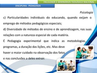 FACULDADE E SEMINÁRIOS TEOLÓGICO NACIONAL
DISCIPLINA: PEDAGOGIA
24
Psicologia
c) Particularidades individuais do educando, quando exijam o
emprego de métodos pedagógicos especiais;
d) Diversidade de métodos de ensino e de aprendizagem, nas suas
relações com a natureza especial de cada matéria.
É Pedagogia experimental que indica as metodologias, os
programas, a duração das lições, etc. Mas deve
haver o maior cuidado na observação dos fatos
e nas conclusões a deles extrair.
 