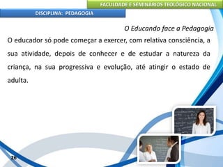 FACULDADE E SEMINÁRIOS TEOLÓGICO NACIONAL
DISCIPLINA: PEDAGOGIA
26
O Educando face a Pedagogia
O educador só pode começar a exercer, com relativa consciência, a
sua atividade, depois de conhecer e de estudar a natureza da
criança, na sua progressiva e evolução, até atingir o estado de
adulta.
 
