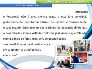 FACULDADE E SEMINÁRIOS TEOLÓGICO NACIONAL
DISCIPLINA: PEDAGOGIA
1
Introdução
A Pedagogia não é uma ciência exata, e este fato contribui,
poderosamente, para tornar difuso o seu âmbito e transcendente
o seus estudo. Esclarecendo que a ciência da Educação difere das
outras ciências, afirma Wilbois, conforme já dissemos, que “ela não
é uma ciência de fatos, mas, sim, de possibilidades
– as possibilidades da alma da criança
em submeter-se as influências
educativas”.
 