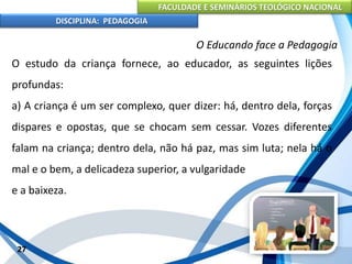 FACULDADE E SEMINÁRIOS TEOLÓGICO NACIONAL
DISCIPLINA: PEDAGOGIA
27
O Educando face a Pedagogia
O estudo da criança fornece, ao educador, as seguintes lições
profundas:
a) A criança é um ser complexo, quer dizer: há, dentro dela, forças
dispares e opostas, que se chocam sem cessar. Vozes diferentes
falam na criança; dentro dela, não há paz, mas sim luta; nela há o
mal e o bem, a delicadeza superior, a vulgaridade
e a baixeza.
 