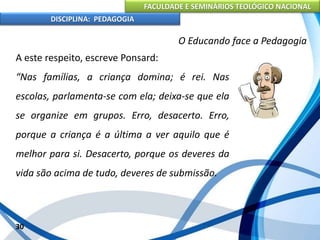 FACULDADE E SEMINÁRIOS TEOLÓGICO NACIONAL
DISCIPLINA: PEDAGOGIA
30
O Educando face a Pedagogia
A este respeito, escreve Ponsard:
“Nas famílias, a criança domina; é rei. Nas
escolas, parlamenta-se com ela; deixa-se que ela
se organize em grupos. Erro, desacerto. Erro,
porque a criança é a última a ver aquilo que é
melhor para si. Desacerto, porque os deveres da
vida são acima de tudo, deveres de submissão.
 