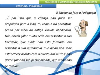 FACULDADE E SEMINÁRIOS TEOLÓGICO NACIONAL
DISCIPLINA: PEDAGOGIA
31
O Educando face a Pedagogia
...É por isso que a criança não pode ser
preparada para a vida, tal como a irá encontrar,
senão por meio da antiga virtude obediência.
Não deveis falar muito cedo em respeitar a sua
liberdade, que ainda não está formada: em
respeitar a sua autonomia, que ainda não sabe
estabelecer acordo com o direito dos outros; não
deveis falar na sua personalidade, que ainda não
se revelou.
 