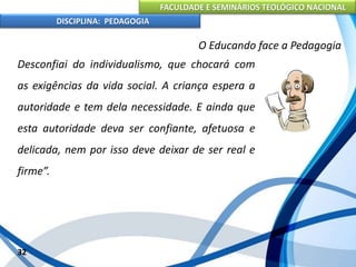 FACULDADE E SEMINÁRIOS TEOLÓGICO NACIONAL
DISCIPLINA: PEDAGOGIA
32
O Educando face a Pedagogia
Desconfiai do individualismo, que chocará com
as exigências da vida social. A criança espera a
autoridade e tem dela necessidade. E ainda que
esta autoridade deva ser confiante, afetuosa e
delicada, nem por isso deve deixar de ser real e
firme”.
 