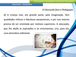 FACULDADE E SEMINÁRIOS TEOLÓGICO NACIONAL
DISCIPLINA: PEDAGOGIA
33
O Educando face a Pedagogia
d) A criança vive, em grande parte, pela imaginação. Tem
qualidades míticas e fabulosas excepcionais, e por isso mesmo
precisa de ser orientada por motivos superiores. A educação,
que lhe abafa as aspirações e os entusiasmos, cria, para ela,
uma atmosfera asfixiante:
 