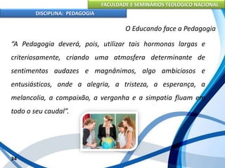 FACULDADE E SEMINÁRIOS TEOLÓGICO NACIONAL
DISCIPLINA: PEDAGOGIA
34
O Educando face a Pedagogia
“A Pedagogia deverá, pois, utilizar tais hormonas largas e
criteriosamente, criando uma atmosfera determinante de
sentimentos audazes e magnânimos, algo ambiciosos e
entusiásticos, onde a alegria, a tristeza, a esperança, a
melancolia, a compaixão, a vergonha e a simpatia fluam em
todo o seu caudal”.
 