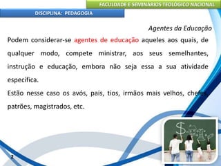 FACULDADE E SEMINÁRIOS TEOLÓGICO NACIONAL
DISCIPLINA: PEDAGOGIA
2
Agentes da Educação
Podem considerar-se agentes de educação aqueles aos quais, de
qualquer modo, compete ministrar, aos seus semelhantes,
instrução e educação, embora não seja essa a sua atividade
específica.
Estão nesse caso os avós, pais, tios, irmãos mais velhos, chefes,
patrões, magistrados, etc.
 