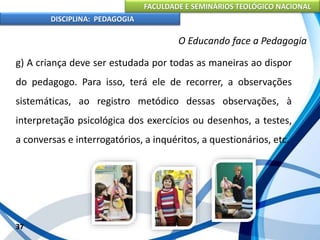 FACULDADE E SEMINÁRIOS TEOLÓGICO NACIONAL
DISCIPLINA: PEDAGOGIA
37
O Educando face a Pedagogia
g) A criança deve ser estudada por todas as maneiras ao dispor
do pedagogo. Para isso, terá ele de recorrer, a observações
sistemáticas, ao registro metódico dessas observações, à
interpretação psicológica dos exercícios ou desenhos, a testes,
a conversas e interrogatórios, a inquéritos, a questionários, etc.
 