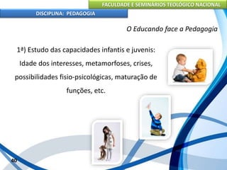 FACULDADE E SEMINÁRIOS TEOLÓGICO NACIONAL
DISCIPLINA: PEDAGOGIA
40
O Educando face a Pedagogia
1ª) Estudo das capacidades infantis e juvenis:
Idade dos interesses, metamorfoses, crises,
possibilidades fisio-psicológicas, maturação de
funções, etc.
 