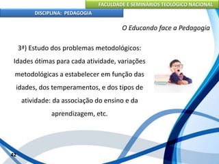 FACULDADE E SEMINÁRIOS TEOLÓGICO NACIONAL
DISCIPLINA: PEDAGOGIA
42
O Educando face a Pedagogia
3ª) Estudo dos problemas metodológicos:
Idades ótimas para cada atividade, variações
metodológicas a estabelecer em função das
idades, dos temperamentos, e dos tipos de
atividade: da associação do ensino e da
aprendizagem, etc.
 