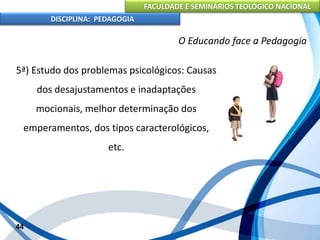 FACULDADE E SEMINÁRIOS TEOLÓGICO NACIONAL
DISCIPLINA: PEDAGOGIA
44
O Educando face a Pedagogia
5ª) Estudo dos problemas psicológicos: Causas
dos desajustamentos e inadaptações
mocionais, melhor determinação dos
emperamentos, dos tipos caracterológicos,
etc.
 