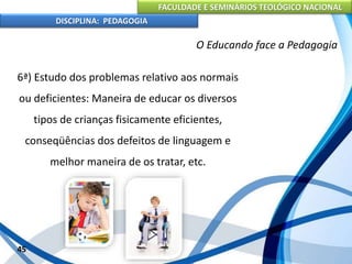FACULDADE E SEMINÁRIOS TEOLÓGICO NACIONAL
DISCIPLINA: PEDAGOGIA
45
O Educando face a Pedagogia
6ª) Estudo dos problemas relativo aos normais
ou deficientes: Maneira de educar os diversos
tipos de crianças fisicamente eficientes,
conseqüências dos defeitos de linguagem e
melhor maneira de os tratar, etc.
 