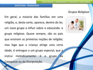 FACULDADE E SEMINÁRIOS TEOLÓGICO NACIONAL
DISCIPLINA: PEDAGOGIA
46
Grupos Religioso
Em geral, a maioria das famílias em uma
religião, e, desta sorte, aparece, dentro do lar,
um novo grupo a influir sobre o educando: o
grupo religioso. Quase sempre, são os pais
que ensinam as primeiras noções de religião;
mas logo que a criança atinge uma certa
idade, é entregue a um grupo especial, que a
instrui metodicamente: é o grupo da
Catequese ou da Discipulação.
 