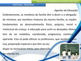 FACULDADE E SEMINÁRIOS TEOLÓGICO NACIONAL
DISCIPLINA: PEDAGOGIA
3
Agentes da Educação
Evidentemente, os membros da família têm o dever e a obrigação
de ministrar, aos membros imaturos da mesma família, as noções
fundamentais ao desenvolvimento físico, psíquico, moral e
intelectual da criança. A educação para surtir os desejados efeitos,
tem de ser metódica, coordenada, progressiva, contínua e
operante. Esta só pode efetuar os professores, que recebem, para
isso, preparação especial e que têm ao seu
dispor os necessários meios, para obtenção
do referido fim.
 