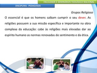 FACULDADE E SEMINÁRIOS TEOLÓGICO NACIONAL
DISCIPLINA: PEDAGOGIA
48
Grupos Religioso
O essencial é que os homens saibam cumprir o seu dever. As
religiões possuem a sua missão específica e importante na obra
complexa da educação: cabe às religiões mais elevadas dar ao
espírito humano as normas renovadas do sentimento e da ética.
 