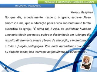 FACULDADE E SEMINÁRIOS TEOLÓGICO NACIONAL
DISCIPLINA: PEDAGOGIA
49
Grupos Religioso
No que diz, especialmente, respeito à Igreja, escreve Alceu
amoroso Lima, que a educação para a vida sobrenatural é tarefa
específica da Igreja: “É como tal, é essa, na sociedade humana
uma autoridade que nunca pode ser desdenhada em tudo que diz
respeito diretamente a esse gênero de educação, e indiretamente
a toda a função pedagógica. Pois nada aprendemos que deste,
ou daquele modo, não interesse ao fim último do ser humano”.
 