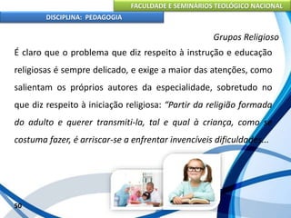 FACULDADE E SEMINÁRIOS TEOLÓGICO NACIONAL
DISCIPLINA: PEDAGOGIA
50
Grupos Religioso
É claro que o problema que diz respeito à instrução e educação
religiosas é sempre delicado, e exige a maior das atenções, como
salientam os próprios autores da especialidade, sobretudo no
que diz respeito à iniciação religiosa: “Partir da religião formada
do adulto e querer transmiti-la, tal e qual à criança, como se
costuma fazer, é arriscar-se a enfrentar invencíveis dificuldades...
 